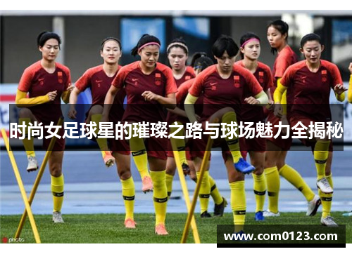 时尚女足球星的璀璨之路与球场魅力全揭秘