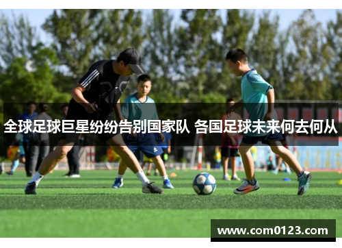 全球足球巨星纷纷告别国家队 各国足球未来何去何从